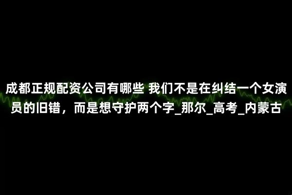 成都正规配资公司有哪些 我们不是在纠结一个女演员的旧错，而是想守护两个字_那尔_高考_内蒙古