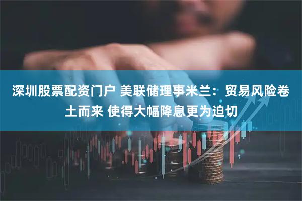 深圳股票配资门户 美联储理事米兰：贸易风险卷土而来 使得大幅降息更为迫切
