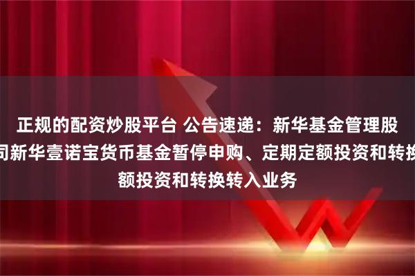 正规的配资炒股平台 公告速递：新华基金管理股份有限公司新华壹诺宝货币基金暂停申购、定期定额投资和转换转入业务
